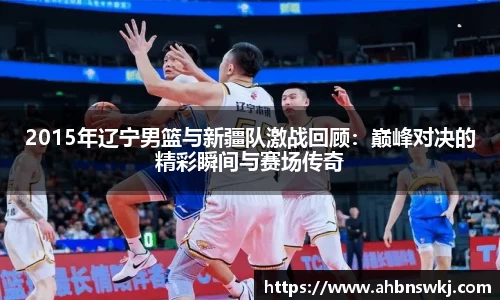 2015年辽宁男篮与新疆队激战回顾：巅峰对决的精彩瞬间与赛场传奇