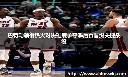 巴特勒领衔热火对决雄鹿争夺季后赛晋级关键战役
